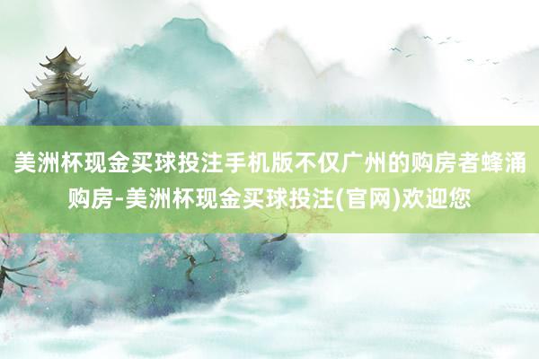 美洲杯现金买球投注手机版不仅广州的购房者蜂涌购房-美洲杯现金买球投注(官网)欢迎您