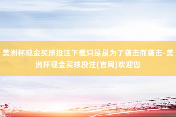 美洲杯现金买球投注下载只是是为了袭击而袭击-美洲杯现金买球投注(官网)欢迎您