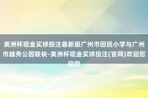 美洲杯现金买球投注最新版广州市回民小学与广州市越秀公园联袂-美洲杯现金买球投注(官网)欢迎您