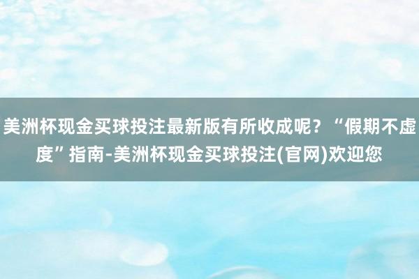 美洲杯现金买球投注最新版有所收成呢？“假期不虚度”指南-美洲杯现金买球投注(官网)欢迎您