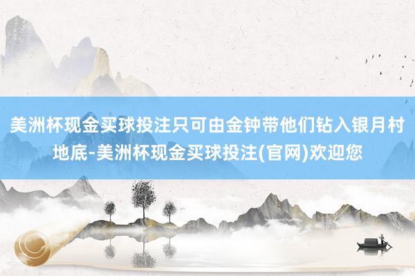 美洲杯现金买球投注只可由金钟带他们钻入银月村地底-美洲杯现金买球投注(官网)欢迎您