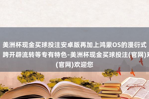 美洲杯现金买球投注安卓版再加上鸿蒙OS的漫衍式架构、跨开辟流转等专有特色-美洲杯现金买球投注(官网)欢迎您