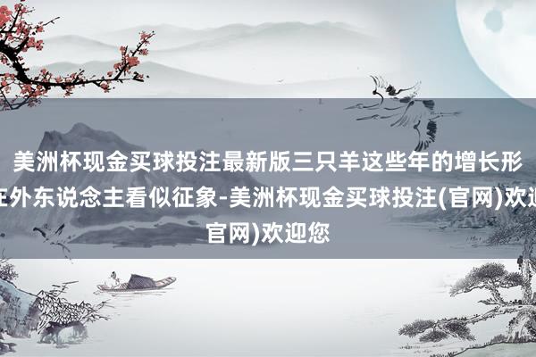 美洲杯现金买球投注最新版三只羊这些年的增长形式在外东说念主看似征象-美洲杯现金买球投注(官网)欢迎您