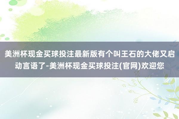 美洲杯现金买球投注最新版有个叫王石的大佬又启动言语了-美洲杯现金买球投注(官网)欢迎您