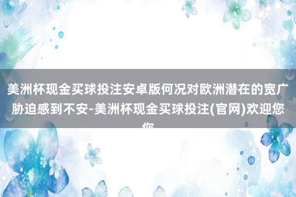 美洲杯现金买球投注安卓版何况对欧洲潜在的宽广胁迫感到不安-美洲杯现金买球投注(官网)欢迎您