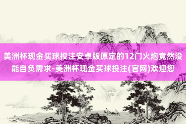 美洲杯现金买球投注安卓版原定的12门火炮竟然没能自负需求-美洲杯现金买球投注(官网)欢迎您