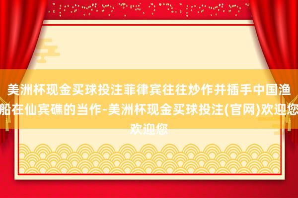 美洲杯现金买球投注菲律宾往往炒作并插手中国渔船在仙宾礁的当作-美洲杯现金买球投注(官网)欢迎您