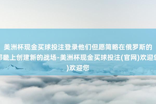 美洲杯现金买球投注登录他们但愿简略在俄罗斯的邦畿上创建新的战场-美洲杯现金买球投注(官网)欢迎您