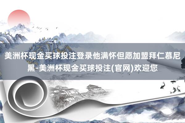 美洲杯现金买球投注登录他满怀但愿加盟拜仁慕尼黑-美洲杯现金买球投注(官网)欢迎您