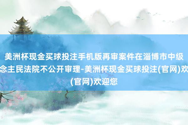 美洲杯现金买球投注手机版再审案件在淄博市中级东说念主民法院不公开审理-美洲杯现金买球投注(官网)欢迎您