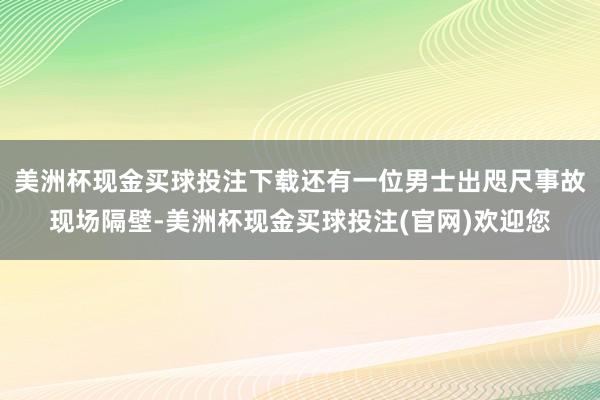 美洲杯现金买球投注下载还有一位男士出咫尺事故现场隔壁-美洲杯现金买球投注(官网)欢迎您