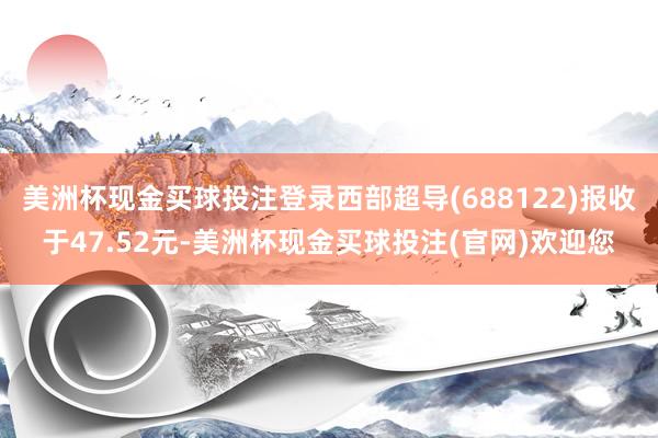 美洲杯现金买球投注登录西部超导(688122)报收于47.52元-美洲杯现金买球投注(官网)欢迎您