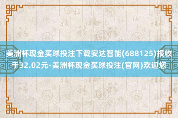 美洲杯现金买球投注下载安达智能(688125)报收于32.02元-美洲杯现金买球投注(官网)欢迎您