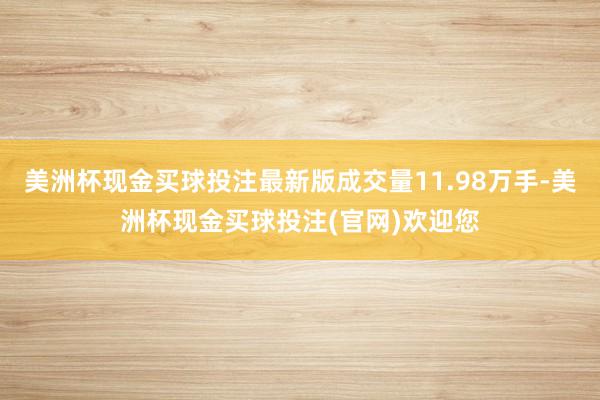 美洲杯现金买球投注最新版成交量11.98万手-美洲杯现金买球投注(官网)欢迎您