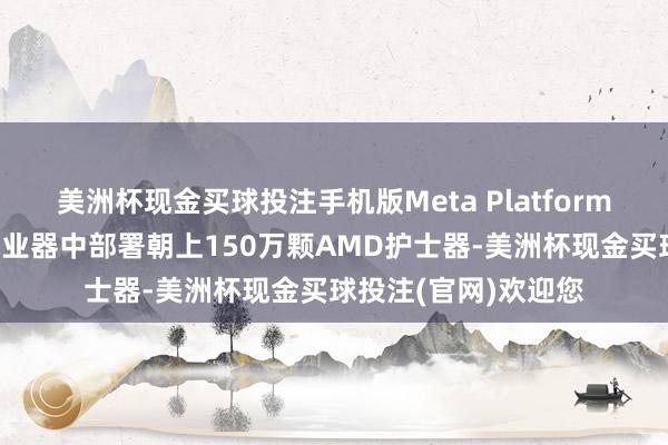 美洲杯现金买球投注手机版Meta Platforms高管暗示：已在就业器中部署朝上150万颗AMD护士器-美洲杯现金买球投注(官网)欢迎您