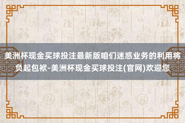 美洲杯现金买球投注最新版咱们迷惑业务的利用将负起包袱-美洲杯现金买球投注(官网)欢迎您