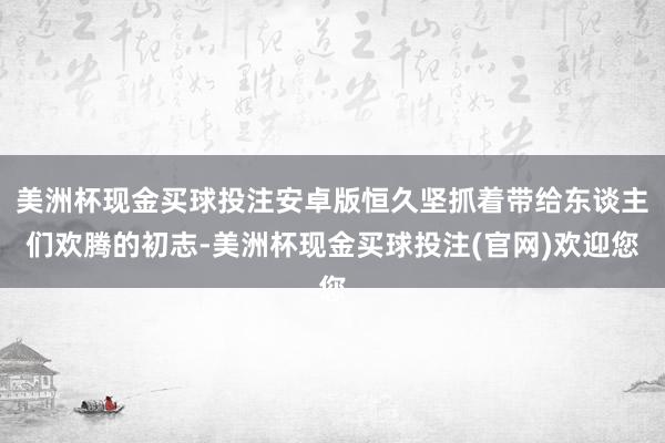 美洲杯现金买球投注安卓版恒久坚抓着带给东谈主们欢腾的初志-美洲杯现金买球投注(官网)欢迎您