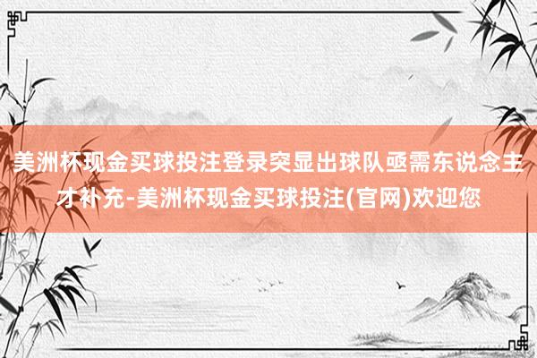 美洲杯现金买球投注登录突显出球队亟需东说念主才补充-美洲杯现金买球投注(官网)欢迎您