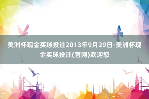 美洲杯现金买球投注　　2013年9月29日-美洲杯现金买球投注(官网)欢迎您