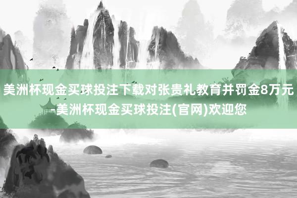 美洲杯现金买球投注下载对张贵礼教育并罚金8万元-美洲杯现金买球投注(官网)欢迎您