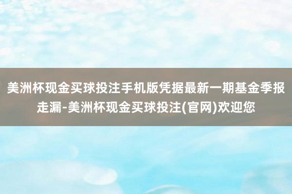 美洲杯现金买球投注手机版凭据最新一期基金季报走漏-美洲杯现金买球投注(官网)欢迎您