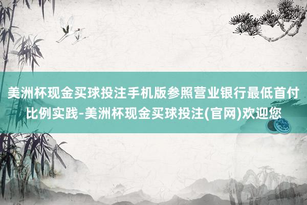 美洲杯现金买球投注手机版参照营业银行最低首付比例实践-美洲杯现金买球投注(官网)欢迎您