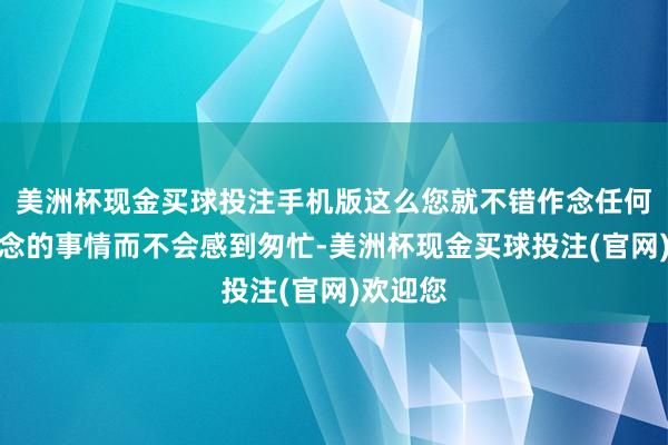 美洲杯现金买球投注手机版这么您就不错作念任何您想作念的事情而不会感到匆忙-美洲杯现金买球投注(官网)欢迎您