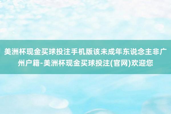 美洲杯现金买球投注手机版该未成年东说念主非广州户籍-美洲杯现金买球投注(官网)欢迎您