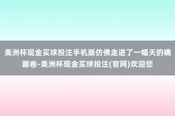 美洲杯现金买球投注手机版仿佛走进了一幅天的确画卷-美洲杯现金买球投注(官网)欢迎您