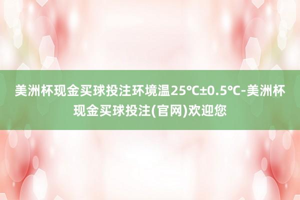 美洲杯现金买球投注环境温25℃±0.5℃-美洲杯现金买球投注(官网)欢迎您