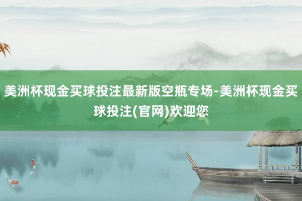 美洲杯现金买球投注最新版空瓶专场-美洲杯现金买球投注(官网)欢迎您