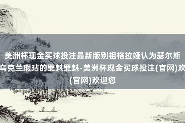 美洲杯现金买球投注最新版别祖格拉娅认为瑟尔斯基是乌克兰瑕玷的罪魁罪魁-美洲杯现金买球投注(官网)欢迎您