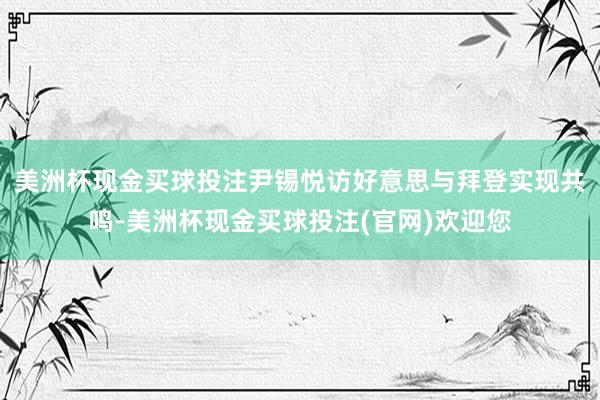 美洲杯现金买球投注尹锡悦访好意思与拜登实现共鸣-美洲杯现金买球投注(官网)欢迎您