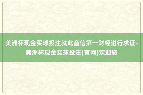 美洲杯现金买球投注　　就此音信第一财经进行求证-美洲杯现金买球投注(官网)欢迎您