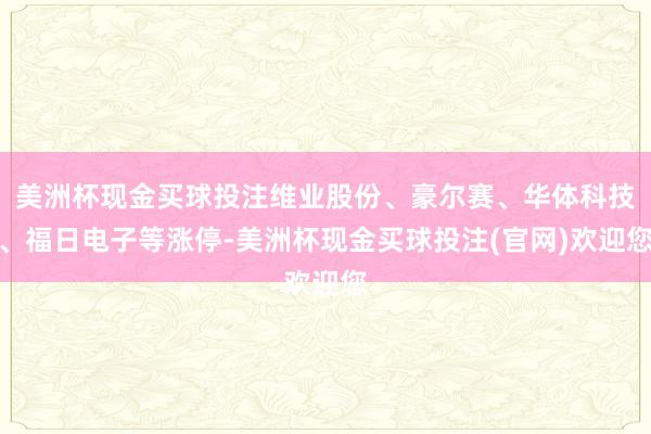 美洲杯现金买球投注维业股份、豪尔赛、华体科技、福日电子等涨停-美洲杯现金买球投注(官网)欢迎您