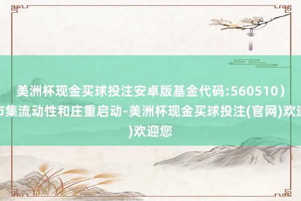 美洲杯现金买球投注安卓版基金代码:560510）的市集流动性和庄重启动-美洲杯现金买球投注(官网)欢迎您