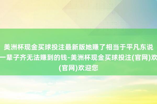 美洲杯现金买球投注最新版她赚了相当于平凡东说念主一辈子齐无法赚到的钱-美洲杯现金买球投注(官网)欢迎您