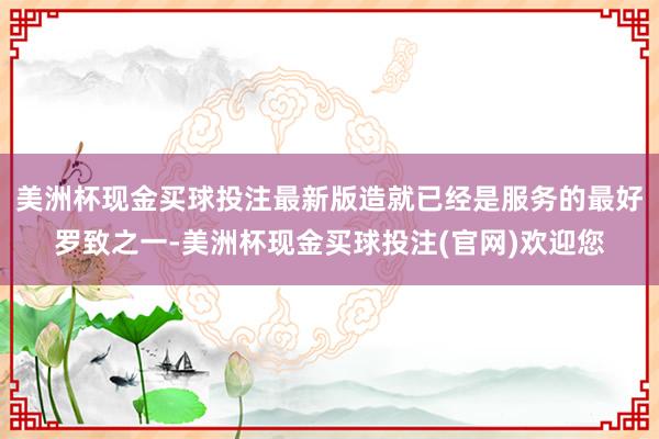 美洲杯现金买球投注最新版造就已经是服务的最好罗致之一-美洲杯现金买球投注(官网)欢迎您