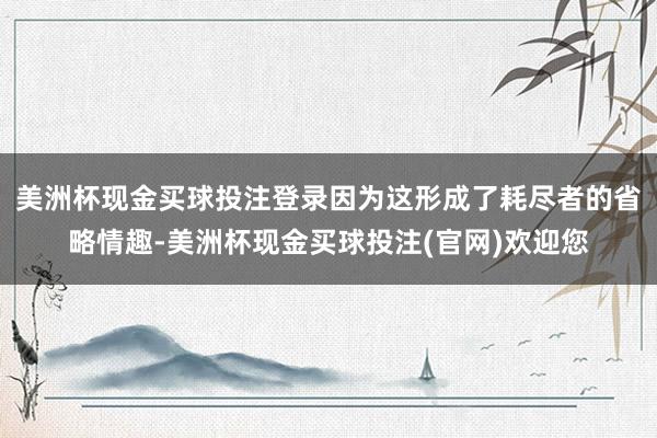 美洲杯现金买球投注登录因为这形成了耗尽者的省略情趣-美洲杯现金买球投注(官网)欢迎您