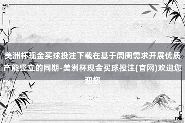 美洲杯现金买球投注下载在基于阛阓需求开展优质产能竖立的同期-美洲杯现金买球投注(官网)欢迎您