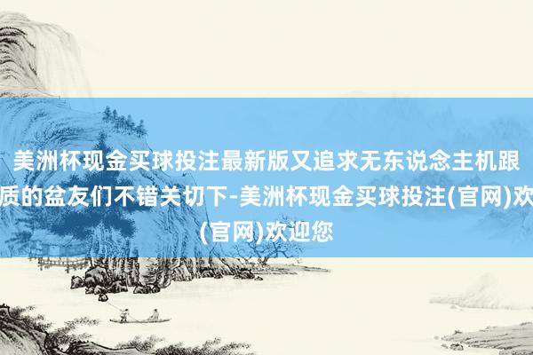 美洲杯现金买球投注最新版又追求无东说念主机跟拍画质的盆友们不错关切下-美洲杯现金买球投注(官网)欢迎您