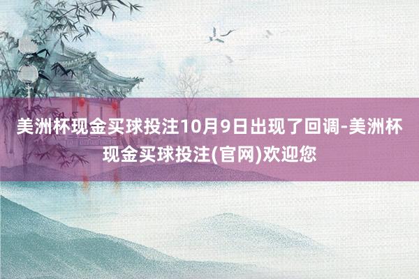 美洲杯现金买球投注10月9日出现了回调-美洲杯现金买球投注(官网)欢迎您