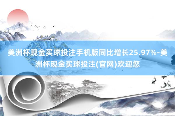 美洲杯现金买球投注手机版同比增长25.97%-美洲杯现金买球投注(官网)欢迎您