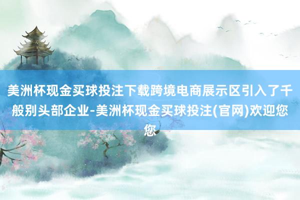 美洲杯现金买球投注下载跨境电商展示区引入了千般别头部企业-美洲杯现金买球投注(官网)欢迎您