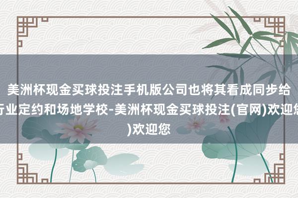 美洲杯现金买球投注手机版公司也将其看成同步给行业定约和场地学校-美洲杯现金买球投注(官网)欢迎您