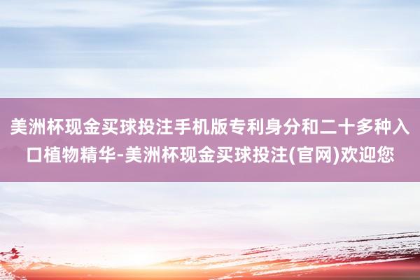 美洲杯现金买球投注手机版专利身分和二十多种入口植物精华-美洲杯现金买球投注(官网)欢迎您