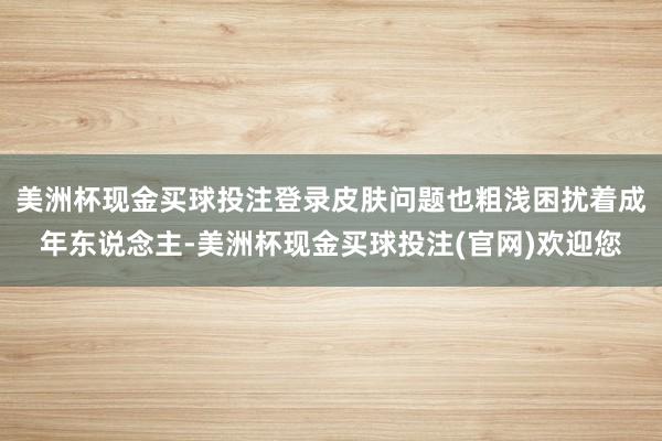 美洲杯现金买球投注登录皮肤问题也粗浅困扰着成年东说念主-美洲杯现金买球投注(官网)欢迎您