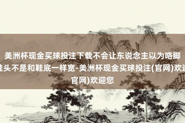 美洲杯现金买球投注下载不会让东说念主以为咯脚！鞋头不是和鞋底一样宽-美洲杯现金买球投注(官网)欢迎您