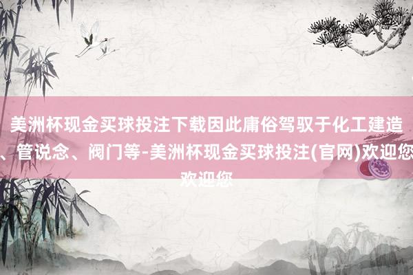 美洲杯现金买球投注下载因此庸俗驾驭于化工建造、管说念、阀门等-美洲杯现金买球投注(官网)欢迎您