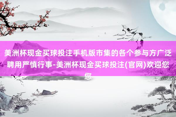 美洲杯现金买球投注手机版市集的各个参与方广泛聘用严慎行事-美洲杯现金买球投注(官网)欢迎您